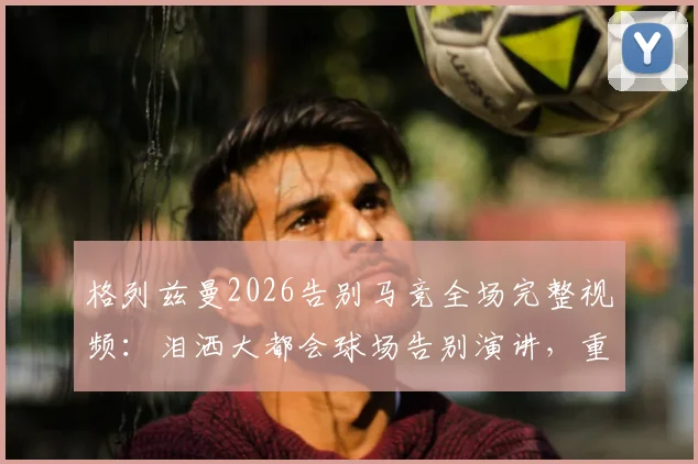 格列兹曼2026告别马竞全场完整视频:泪洒大都会球场告别演讲,重温感人瞬间与比赛录像