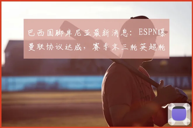 巴西国脚库尼亚最新消息：ESPN曝曼联协议达成，赛季末三轮英超轮休内幕