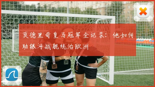 莫德里奇皇马冠军全记录：他如何助银河战舰统治欧洲