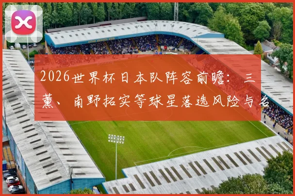 2026世界杯日本队阵容前瞻:三笘薰、南野拓实等球星落选风险与名单竞争深度解析