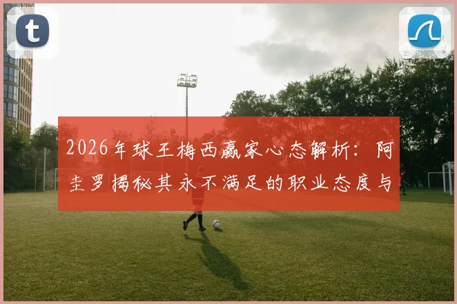 2026年球王梅西赢家心态解析:阿圭罗揭秘其永不满足的职业态度与对胜利的执着追求