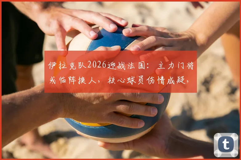 伊拉克队2026迎战法国：主力门将或临阵换人，核心球员伤情成疑，赛前阵容深度解析