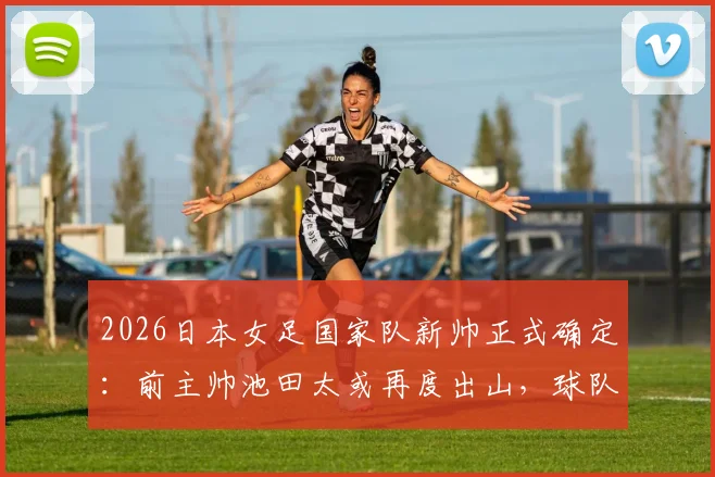 2026日本女足国家队新帅正式确定：前主帅池田太或再度出山，球队战术风格将迎重大调整