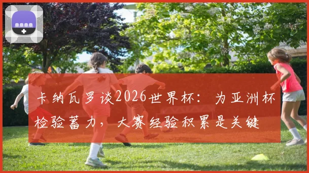 卡纳瓦罗谈2026世界杯：为亚洲杯检验蓄力，大赛经验积累是关键