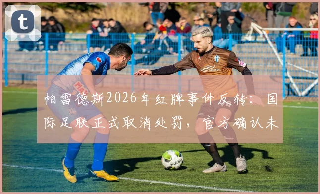 帕雷德斯2026年红牌事件反转:国际足联正式取消处罚,官方确认未受纪律处分影响解读