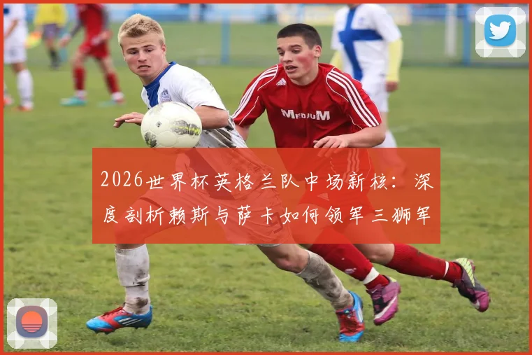 2026世界杯英格兰队中场新核:深度剖析赖斯与萨卡如何领军三狮军团冲击冠军