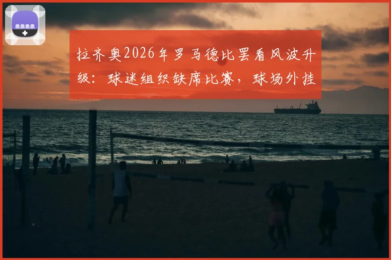 拉齐奥2026年罗马德比罢看风波升级：球迷组织缺席比赛，球场外挂横幅抗议洛蒂托