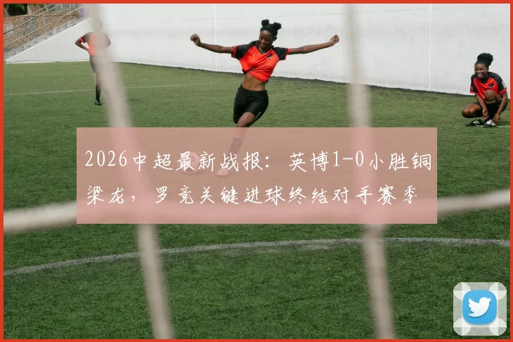 2026中超最新战报：英博1-0小胜铜梁龙，罗竞关键进球终结对手赛季不败金身