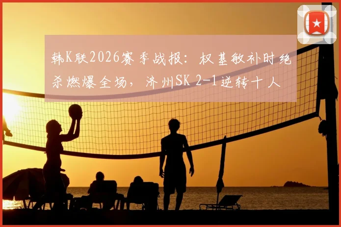 韩K联2026赛季战报：权基敏补时绝杀燃爆全场，济州SK 2-1逆转十人光州，附视频集锦与战术解析