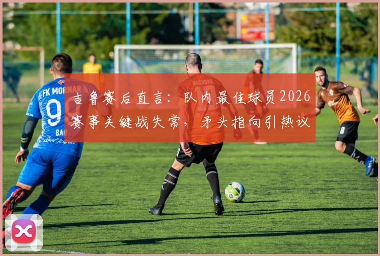 吉鲁赛后直言:队内最佳球员2026赛事关键战失常,矛头指向引热议,球迷追问“说谁呢?”
