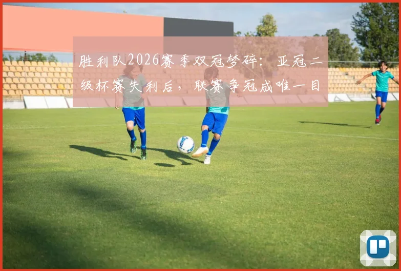 胜利队2026赛季双冠梦碎：亚冠二级杯赛失利后，联赛争冠成唯一目标，球队未来走向深度分析