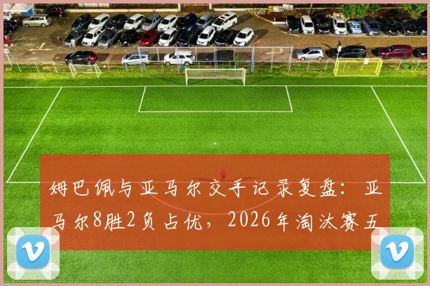 姆巴佩与亚马尔交手记录复盘：亚马尔8胜2负占优，2026年淘汰赛五战全胜碾压