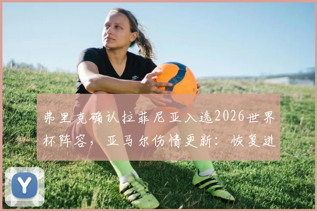 弗里克确认拉菲尼亚入选2026世界杯阵容，亚马尔伤情更新：恢复进度良好有望出战，德国队边路人员解读