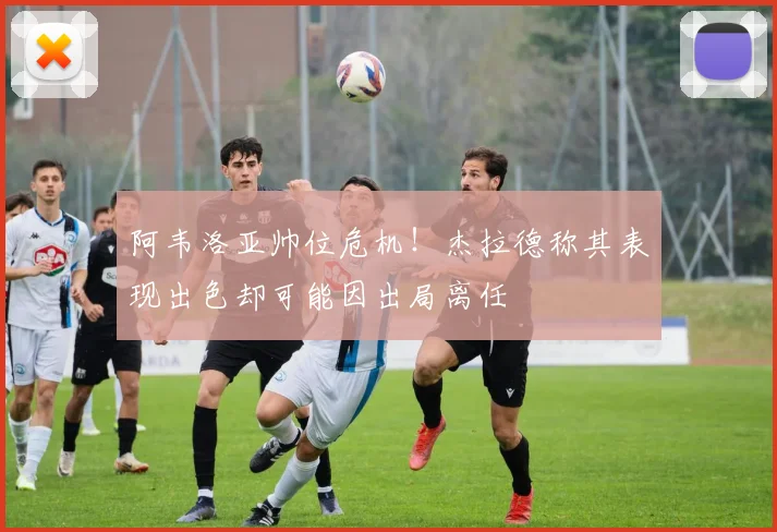 阿韦洛亚帅位危机!杰拉德称其表现出色却可能因出局离任