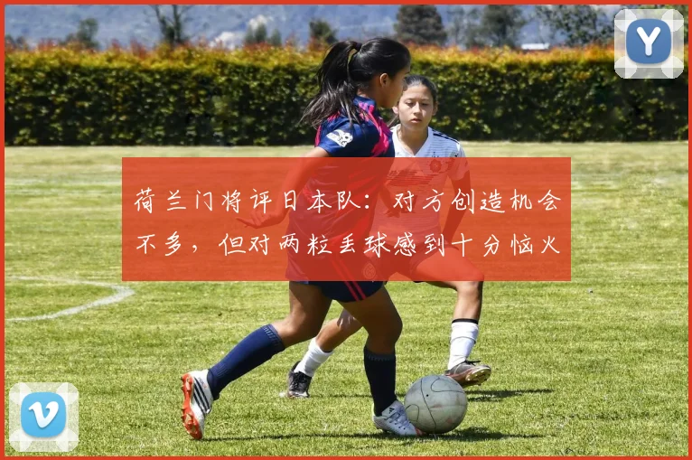 荷兰门将评日本队：对方创造机会不多，但对两粒丢球感到十分恼火与无奈
