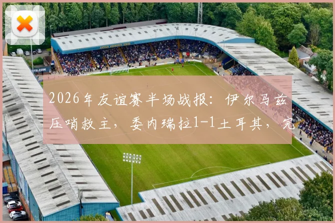 2026年友谊赛半场战报:伊尔马兹压哨救主,委内瑞拉1-1土耳其,完整比赛回顾与精彩进球分析
