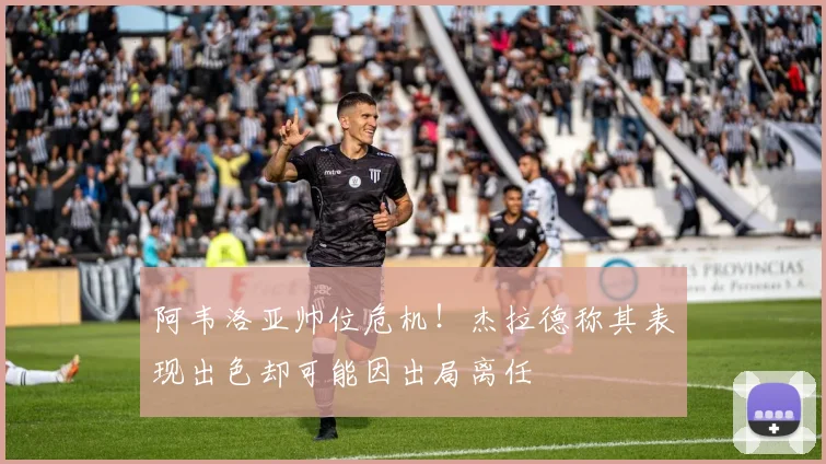 阿韦洛亚帅位危机！杰拉德称其表现出色却可能因出局离任