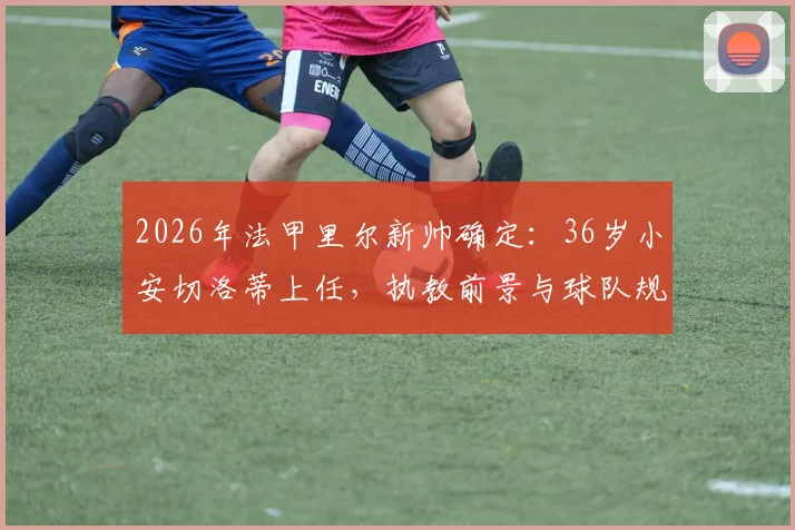 2026年法甲里尔新帅确定:36岁小安切洛蒂上任,执教前景与球队规划全解析