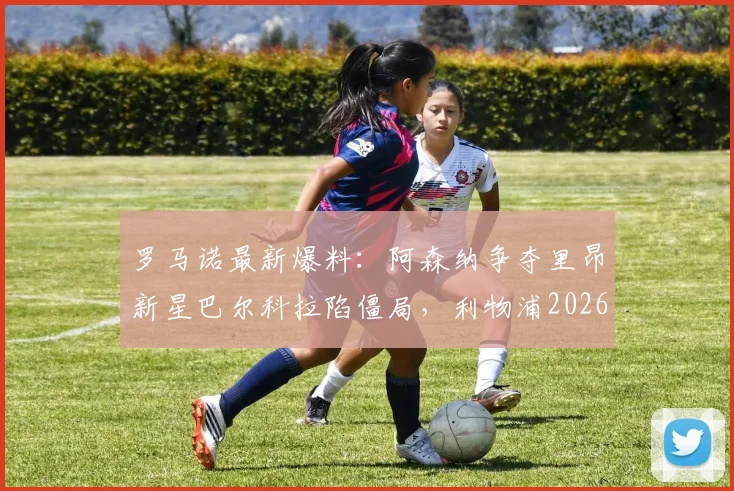 罗马诺最新爆料：阿森纳争夺里昂新星巴尔科拉陷僵局，利物浦2026年夏窗仍虎视眈眈，转会费与个人条款成关键