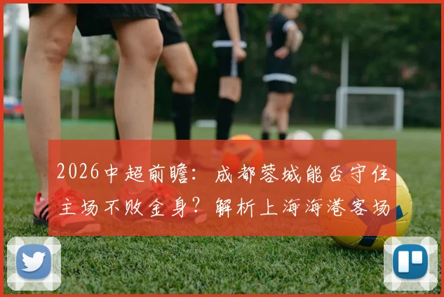 2026中超前瞻：成都蓉城能否守住主场不败金身？解析上海海港客场一胜难求困局