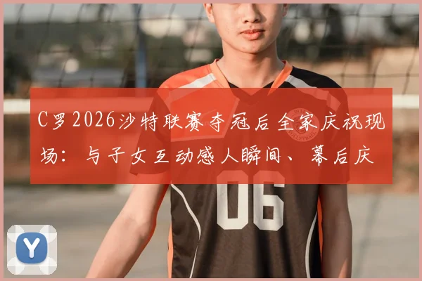 C罗2026沙特联赛夺冠后全家庆祝现场：与子女互动感人瞬间、幕后庆祝故事及高清全家福照片集锦