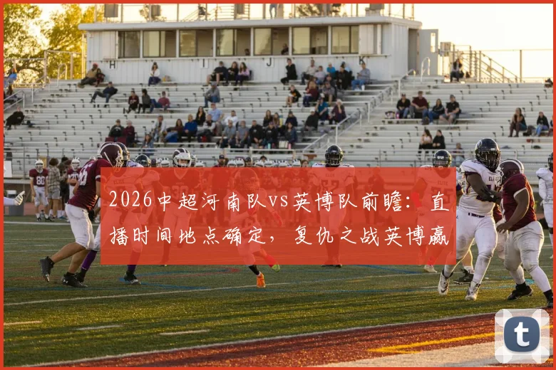 2026中超河南队vs英博队前瞻：直播时间地点确定，复仇之战英博赢球即升积分榜第二，附双方近期状态深度解析
