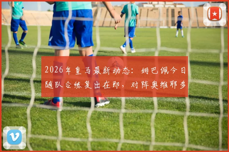 2026年皇马最新动态:姆巴佩今日随队合练复出在即,对阵奥维耶多能否登场成焦点