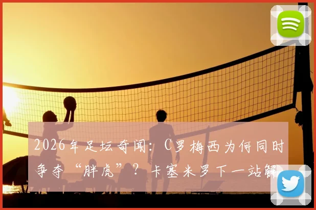 2026年足坛奇闻:C罗梅西为何同时争夺“胖虎”?卡塞米罗下一站解析