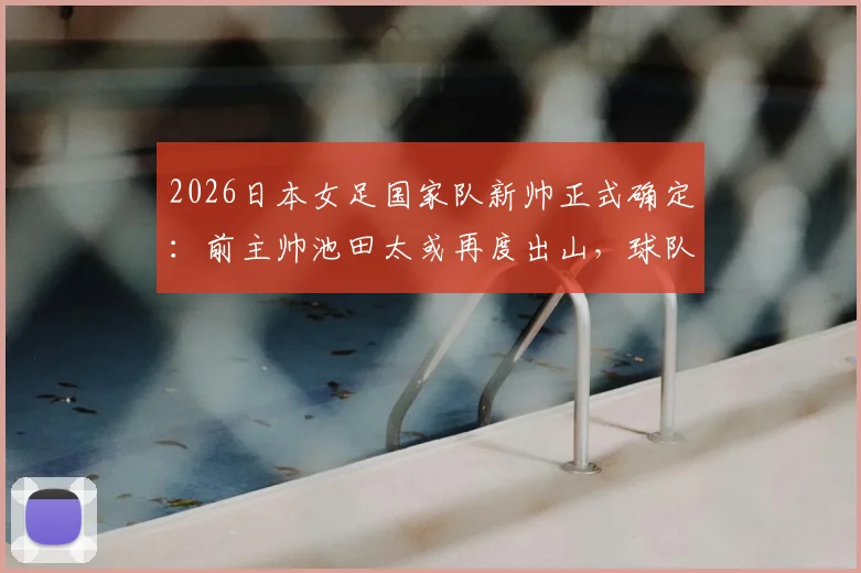2026日本女足国家队新帅正式确定：前主帅池田太或再度出山，球队战术风格将迎重大调整