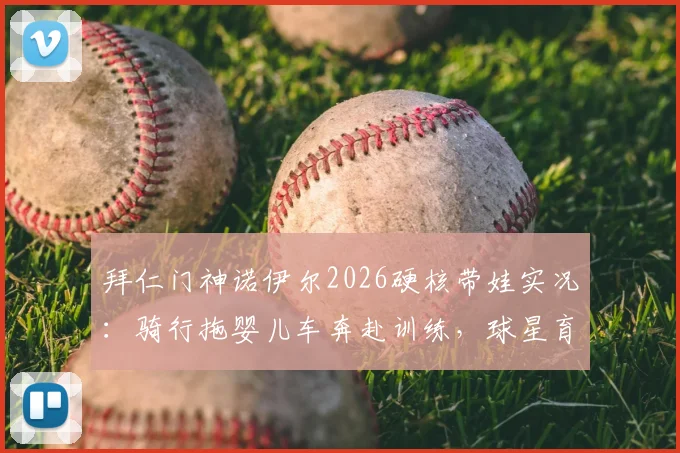 拜仁门神诺伊尔2026硬核带娃实况：骑行拖婴儿车奔赴训练，球星育儿方式引发家长热议