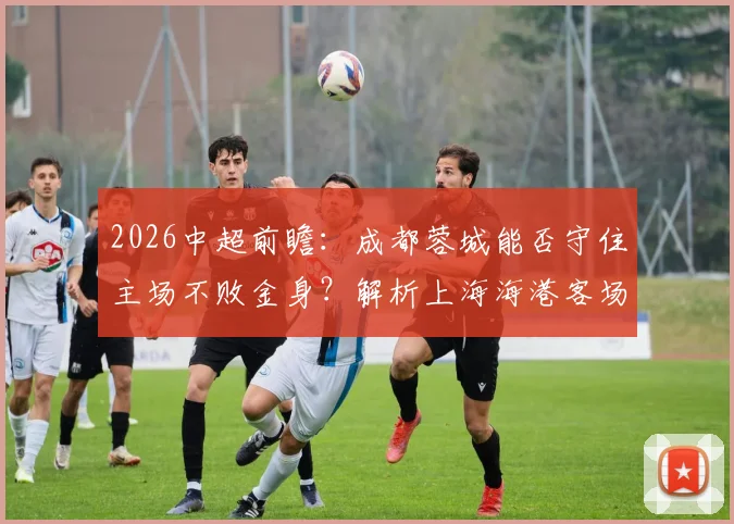 2026中超前瞻：成都蓉城能否守住主场不败金身？解析上海海港客场一胜难求困局