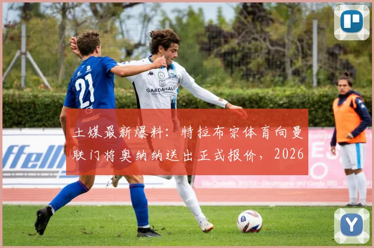 土媒最新爆料：特拉布宗体育向曼联门将奥纳纳送出正式报价，2026年转会窗口开启新波澜