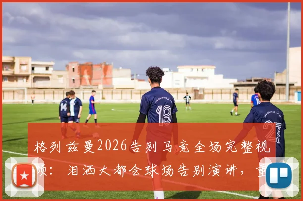格列兹曼2026告别马竞全场完整视频：泪洒大都会球场告别演讲，重温感人瞬间与比赛录像