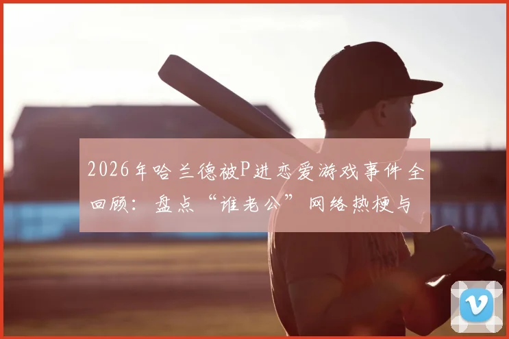 2026年哈兰德被P进恋爱游戏事件全回顾:盘点“谁老公”网络热梗与五大出圈恶搞图