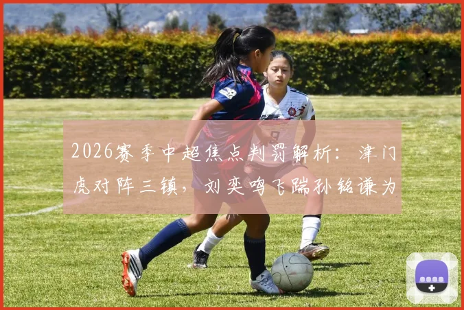 2026赛季中超焦点判罚解析：津门虎对阵三镇，刘奕鸣飞踹孙铭谦为何未判点球？唐顺齐执法尺度全回顾