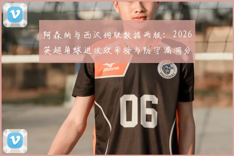 阿森纳与西汉姆联数据两极:2026英超角球进攻效率榜与防守漏洞分析