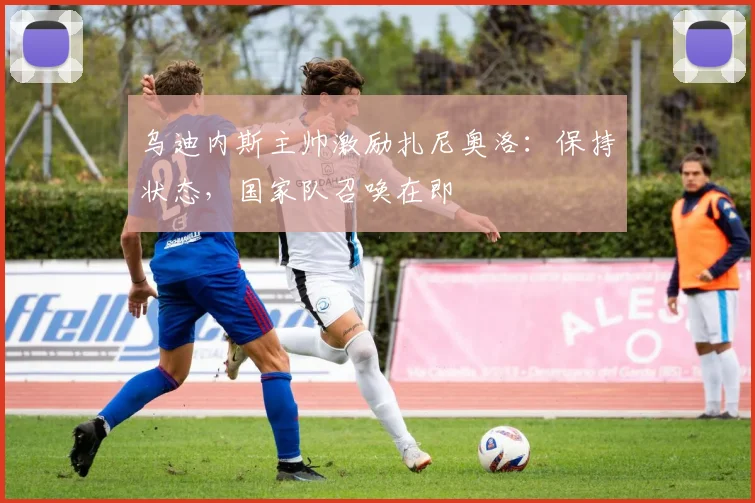 乌迪内斯主帅激励扎尼奥洛：保持状态，国家队召唤在即