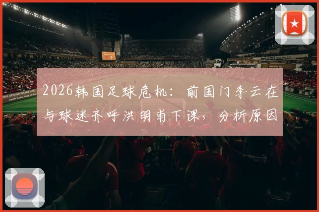 2026韩国足球危机：前国门李云在与球迷齐呼洪明甫下课，分析原因及潜在新帅人选展望