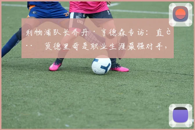 利物浦队长乔丹·亨德森专访：直言莫德里奇是职业生涯最强对手，并透露已针对2026年世界杯新规则展开针对性备战
