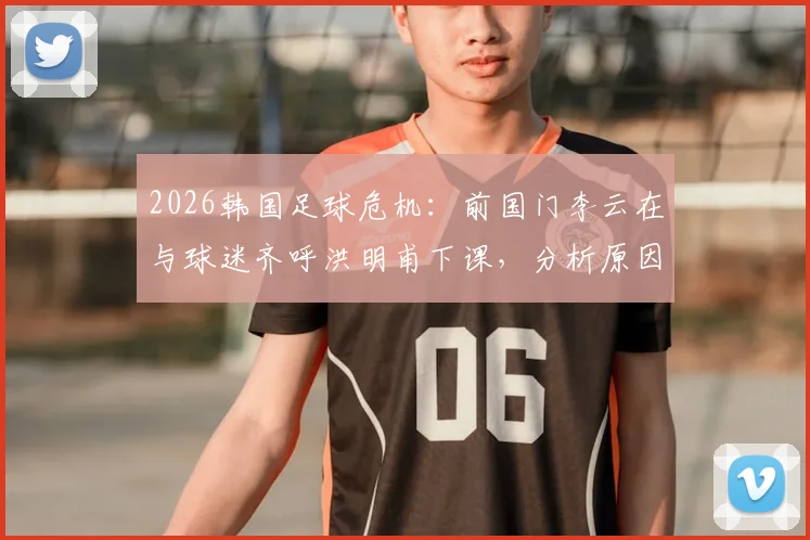 2026韩国足球危机：前国门李云在与球迷齐呼洪明甫下课，分析原因及潜在新帅人选展望