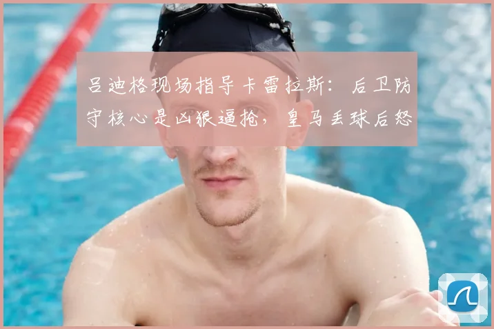 吕迪格现场指导卡雷拉斯：后卫防守核心是凶狠逼抢，皇马丢球后怒吼细节曝光