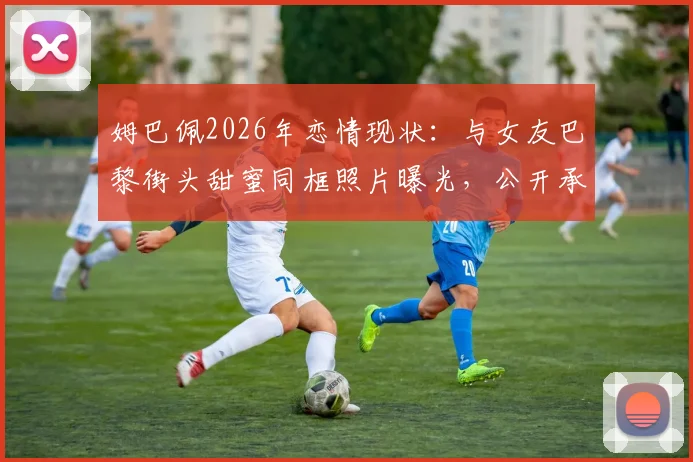 姆巴佩2026年恋情现状：与女友巴黎街头甜蜜同框照片曝光，公开承认不再遮掩
