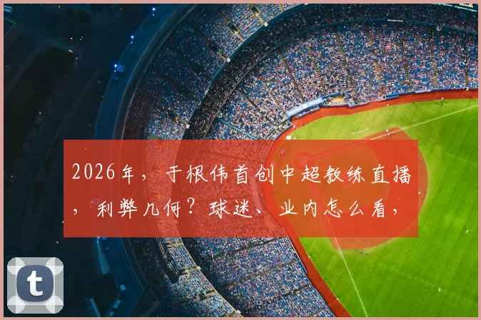 2026年，于根伟首创中超教练直播，利弊几何？球迷、业内怎么看，实战分析全解答