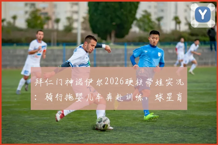拜仁门神诺伊尔2026硬核带娃实况:骑行拖婴儿车奔赴训练,球星育儿方式引发家长热议