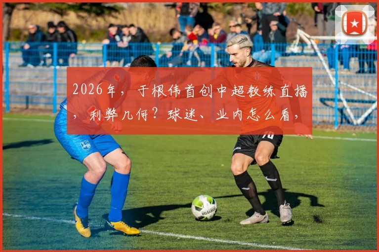 2026年,于根伟首创中超教练直播,利弊几何?球迷、业内怎么看,实战分析全解答