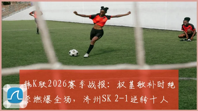 韩K联2026赛季战报:权基敏补时绝杀燃爆全场,济州SK 2-1逆转十人光州,附视频集锦与战术解析