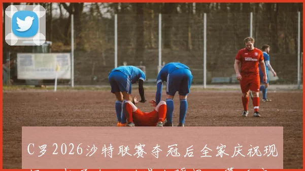 C罗2026沙特联赛夺冠后全家庆祝现场：与子女互动感人瞬间、幕后庆祝故事及高清全家福照片集锦