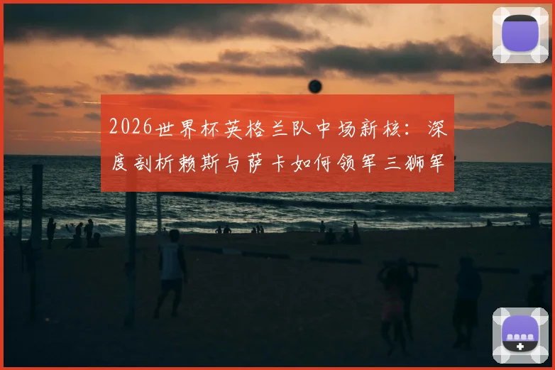 2026世界杯英格兰队中场新核：深度剖析赖斯与萨卡如何领军三狮军团冲击冠军