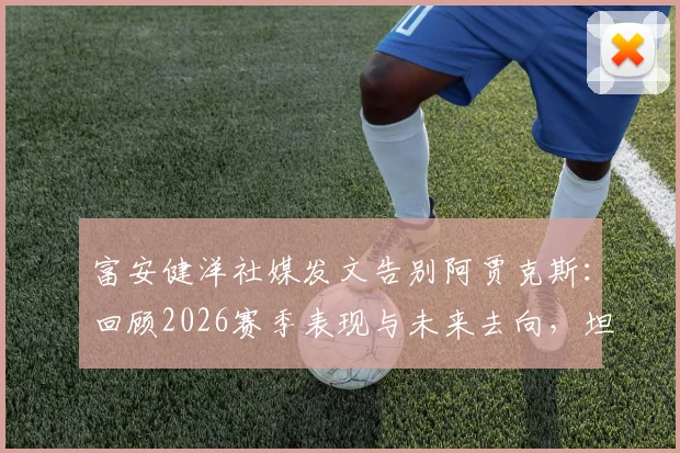 富安健洋社媒发文告别阿贾克斯：回顾2026赛季表现与未来去向，坦言本应做得更好