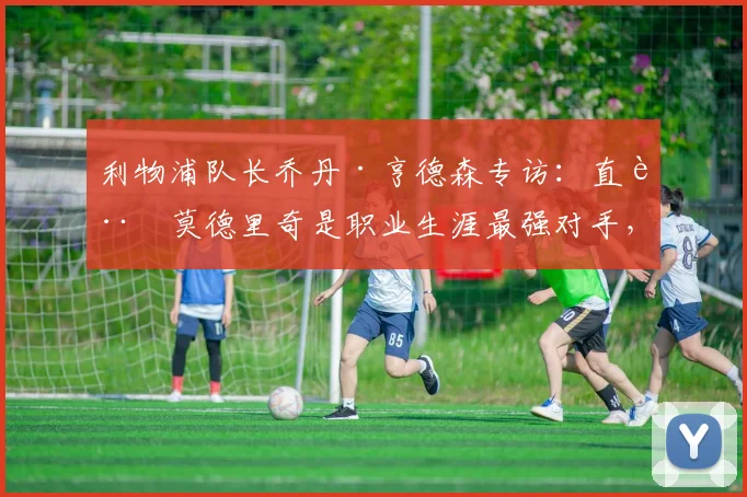 利物浦队长乔丹·亨德森专访：直言莫德里奇是职业生涯最强对手，并透露已针对2026年世界杯新规则展开针对性备战